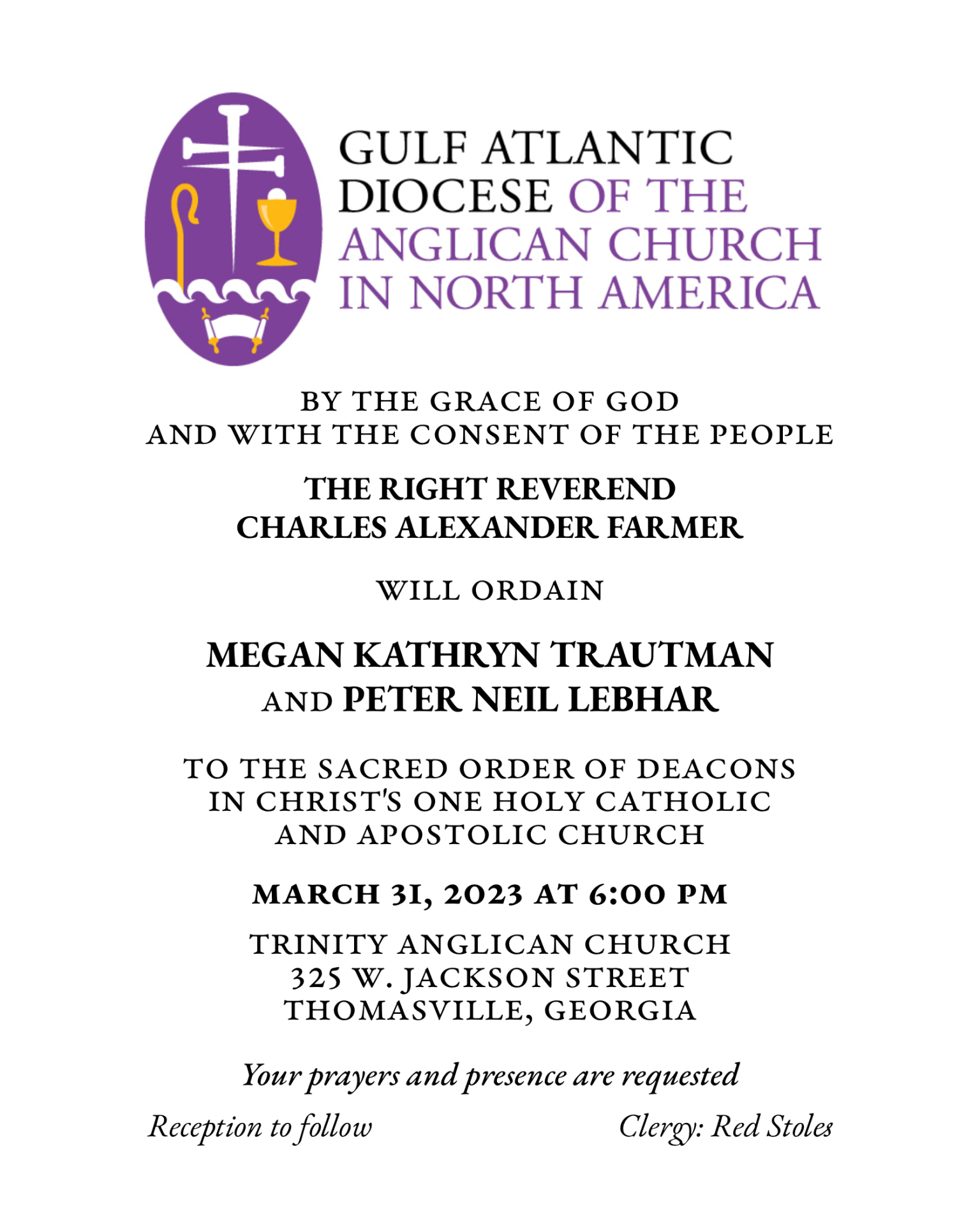 BY THE GRACE OF GOD AND WITH THE CONSENT OF THE PEOPLE THE RIGHT REVEREND CHARLES ALEXANDER FARMER WILL ORDAIN MEGAN KATHRYN TRAUTMAN AND PETER NEIL LEBHAR TO THE SACRED ORDER OF DEACONS IN CHRIST'S ONE HOLY CATHOLIC AND APOSTOLIC CHURCH MARCH 31, 2023 AT 6:00 PM TRINITY ANGLICAN CHURCH 325 W.JACKSON STREET THOMASVILLE, GEORGIA Your prayers and presence are requested Reception to follow Clergy: Red Stoles