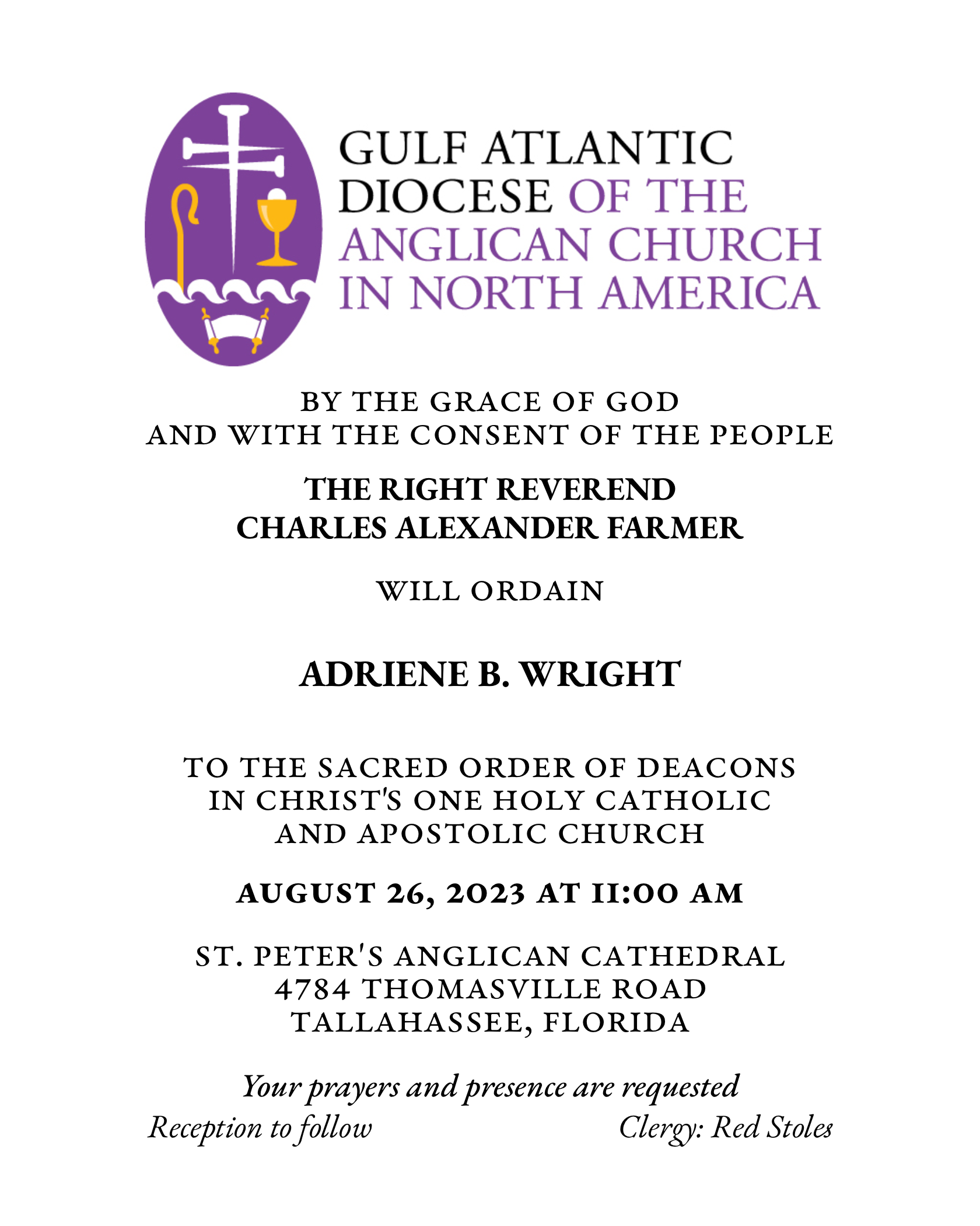 BY THE GRACE OF GOD
AND WITH THE CONSENT OF THE PEOPLE
THE RIGHT REVEREND
CHARLES ALEXANDER FARMER
WILL ORDAIN
ADRIENE B. WRIGHT
TO THE SACRED ORDER OF DEACONS IN CHRIST'S ONE HOLY CATHOLIC
AND APOSTOLIC CHURCH
AUGUST 26, 2023 AT I1:00 AM
ST. PETER'S ANGLICAN CATHEDRAL
4784 THOMASVILLE ROAD
TALLAHASSEE, FLORIDA
Your bravers and presence are requested
Reception to follow
Clergy: Red Stoles