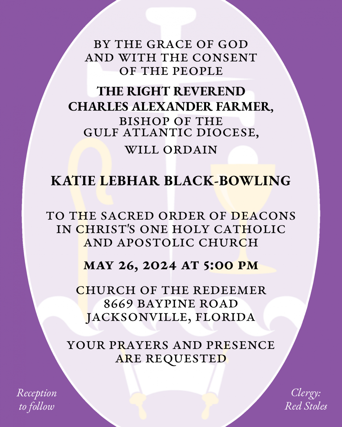 By the Grace of God and with the consent of the People THE RIGHT REVEREND CHARLES ALEXANDER FARMER will ordain KATIE LEBHAR BLACK-BOWLING to the Sacred Order of Deacons in Christ's One Holy Catholic and Apostolic Church May 26, 2024 at 5:00 p.m. Church of the Redeemer 8669 Baypine Road Jacksonville, Florida Your prayers and presence are requested