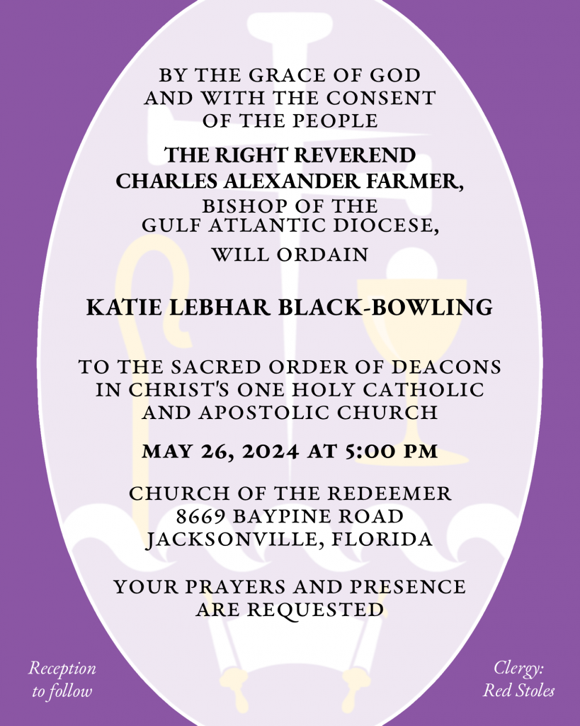 By the Grace of God and with the consent of the People THE RIGHT REVEREND CHARLES ALEXANDER FARMER will ordain KATIE LEBHAR BLACK-BOWLING to the Sacred Order of Deacons in Christ's One Holy Catholic and Apostolic Church May 26, 2024 at 5:00 p.m. Church of the Redeemer 8669 Baypine Road Jacksonville, Florida Your prayers and presence are requested