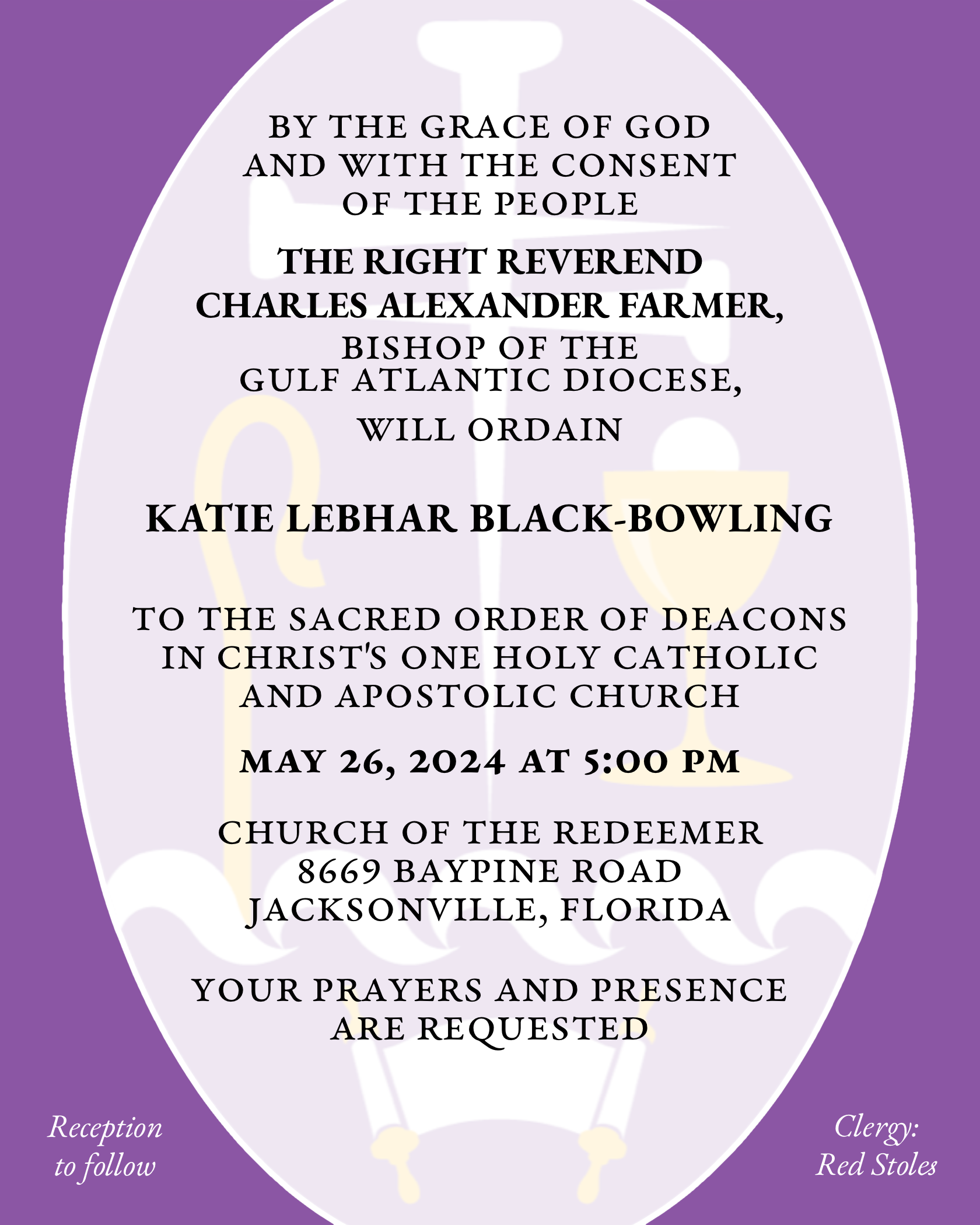 By the Grace of God and with the consent of the People THE RIGHT REVEREND CHARLES ALEXANDER FARMER will ordain KATIE LEBHAR BLACK-BOWLING to the Sacred Order of Deacons in Christ's One Holy Catholic and Apostolic Church May 26, 2024 at 5:00 p.m. Church of the Redeemer 8669 Baypine Road Jacksonville, Florida Your prayers and presence are requested