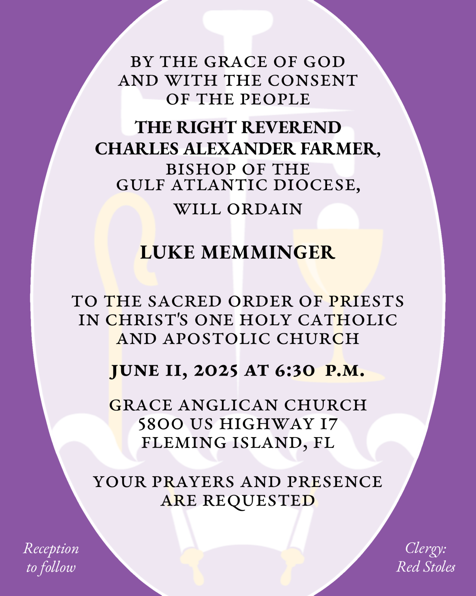 By the Grace of God and with the consent of the People THE RIGHT REVEREND CHARLES ALEXANDER FARMER will ordain LUKE MEMMINGER to the Sacred Order of Priests in Christ's One Holy Catholic and Apostolic Church June 11, 2025 at 6:30 p.m. Grace Anglican Church 5800 US Highway 17 Fleming Island, FL Your prayers and presence are requested Reception to follow Clergy: Red Stoles