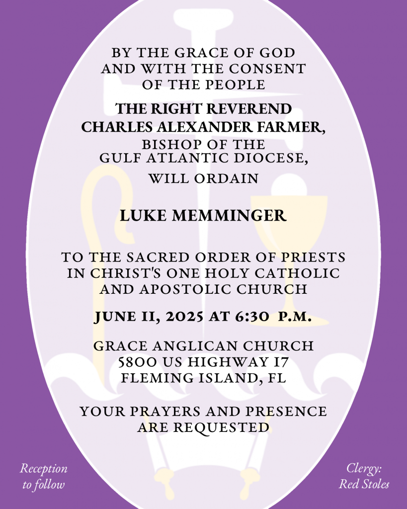 By the Grace of God and with the consent of the People THE RIGHT REVEREND CHARLES ALEXANDER FARMER will ordain LUKE MEMMINGER to the Sacred Order of Priests in Christ's One Holy Catholic and Apostolic Church June 11, 2025 at 6:30 p.m. Grace Anglican Church 5800 US Highway 17 Fleming Island, FL Your prayers and presence are requested Reception to follow Clergy: Red Stoles