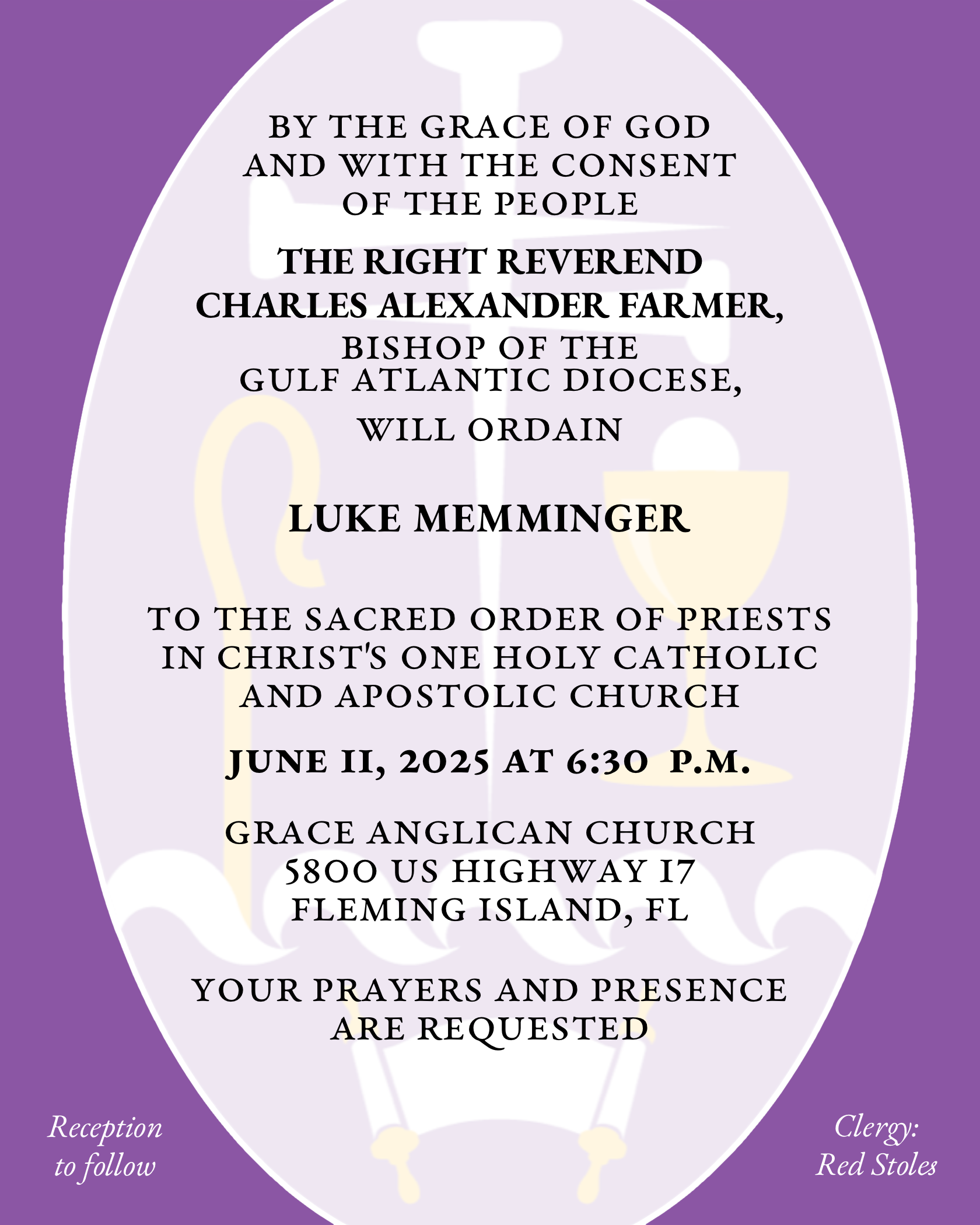 By the Grace of God and with the consent of the People THE RIGHT REVEREND CHARLES ALEXANDER FARMER will ordain LUKE MEMMINGER to the Sacred Order of Priests in Christ's One Holy Catholic and Apostolic Church June 11, 2025 at 6:30 p.m. Grace Anglican Church 5800 US Highway 17 Fleming Island, FL Your prayers and presence are requested Reception to follow Clergy: Red Stoles