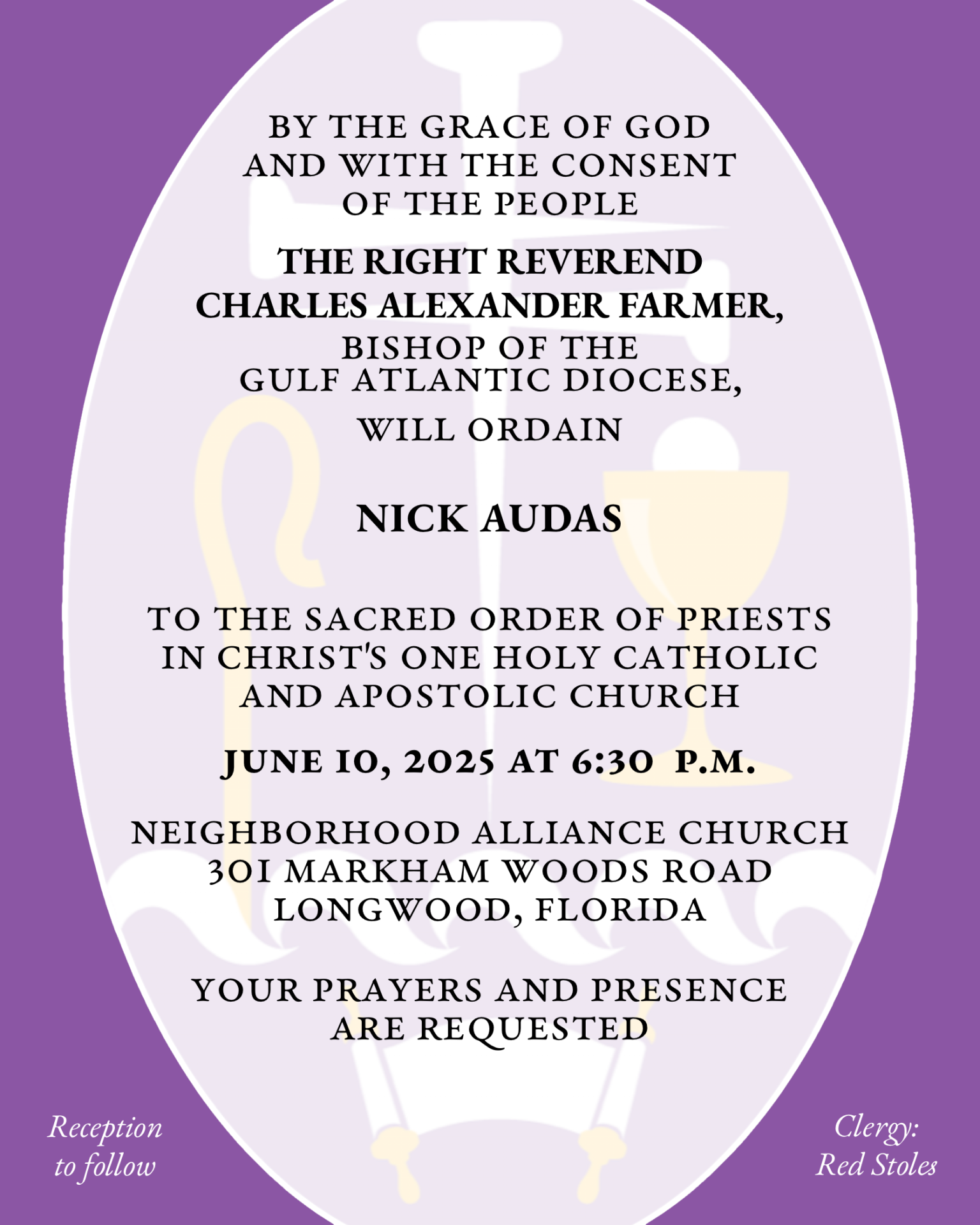 By the Grace of God and with the consent of the People THE RIGHT REVEREND CHARLES ALEXANDER FARMER will ordain NICHOLAS MATTHEW AUDAS to the Sacred Order of Priests in Christ's One Holy Catholic and Apostolic Church June 10, 2025 at 6:30 p.m. Neighborhood Alliance Church 301 Markham Woods Road Longwood, Florida Your prayers and presence are requested