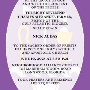By the Grace of God and with the consent of the People THE RIGHT REVEREND CHARLES ALEXANDER FARMER will ordain NICHOLAS MATTHEW AUDAS to the Sacred Order of Priests in Christ's One Holy Catholic and Apostolic Church June 10, 2025 at 6:30 p.m. Neighborhood Alliance Church 301 Markham Woods Road Longwood, Florida Your prayers and presence are requested