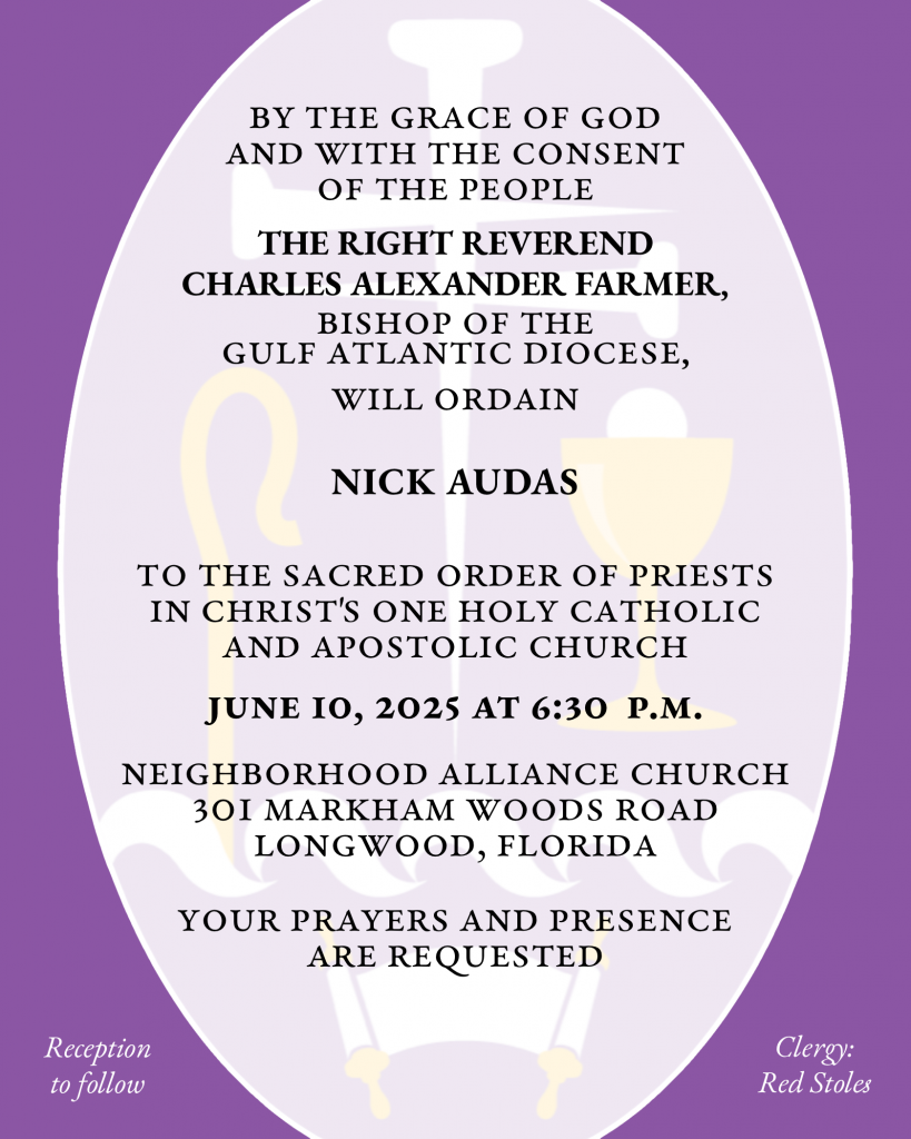 By the Grace of God and with the consent of the People THE RIGHT REVEREND CHARLES ALEXANDER FARMER will ordain NICHOLAS MATTHEW AUDAS to the Sacred Order of Priests in Christ's One Holy Catholic and Apostolic Church June 10, 2025 at 6:30 p.m. Neighborhood Alliance Church 301 Markham Woods Road Longwood, Florida Your prayers and presence are requested