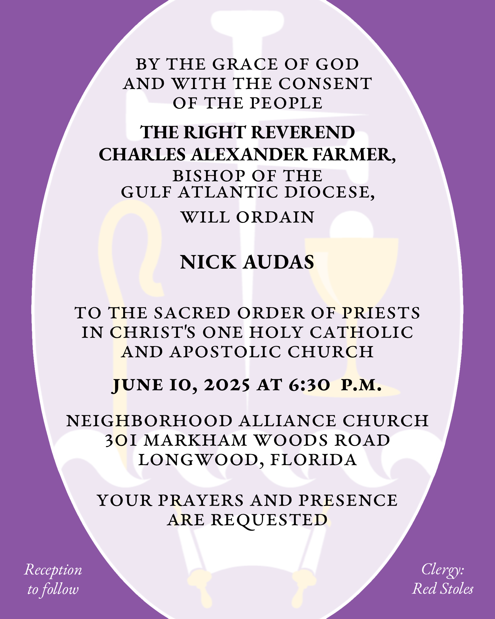 By the Grace of God and with the consent of the People THE RIGHT REVEREND CHARLES ALEXANDER FARMER will ordain NICHOLAS MATTHEW AUDAS to the Sacred Order of Priests in Christ's One Holy Catholic and Apostolic Church June 10, 2025 at 6:30 p.m. Neighborhood Alliance Church 301 Markham Woods Road Longwood, Florida Your prayers and presence are requested